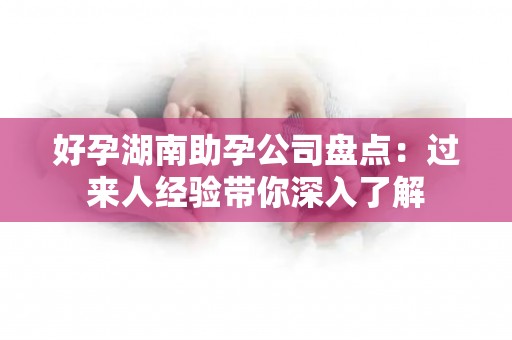 好孕湖南助孕公司盘点：过来人经验带你深入了解