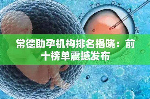常德助孕机构排名揭晓：前十榜单震撼发布