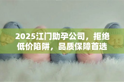 2025江门助孕公司，拒绝低价陷阱，品质保障首选