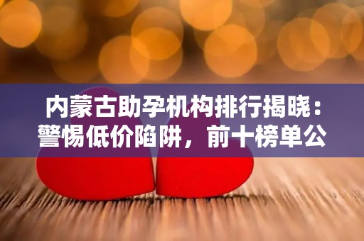 内蒙古助孕机构排行揭晓：警惕低价陷阱，前十榜单公布