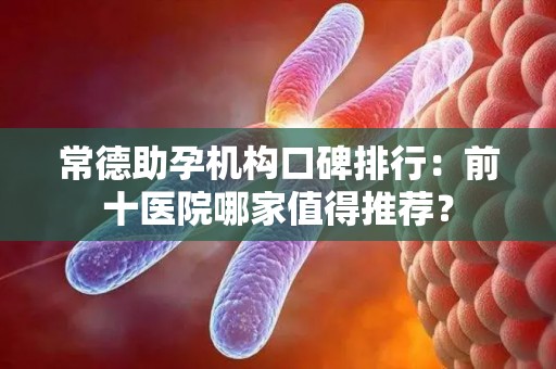 常德助孕机构口碑排行：前十医院哪家值得推荐？