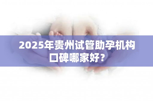 2025年贵州试管助孕机构口碑哪家好？