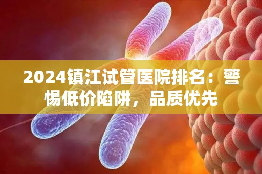2024镇江试管医院排名：警惕低价陷阱，品质优先