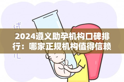 2024遵义助孕机构口碑排行：哪家正规机构值得信赖？