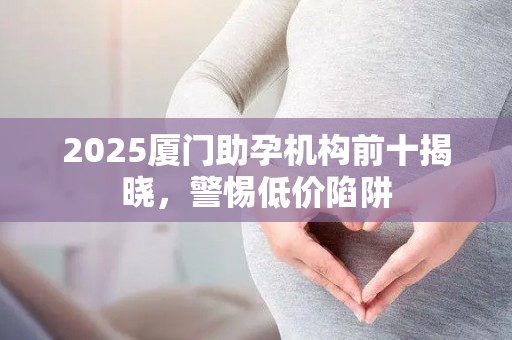 2025厦门助孕机构前十揭晓，警惕低价陷阱