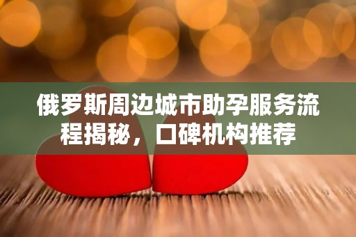 俄罗斯周边城市助孕服务流程揭秘，口碑机构推荐