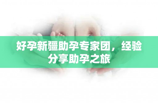 好孕新疆助孕专家团，经验分享助孕之旅
