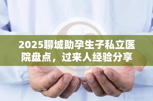 2025聊城助孕生子私立医院盘点，过来人经验分享