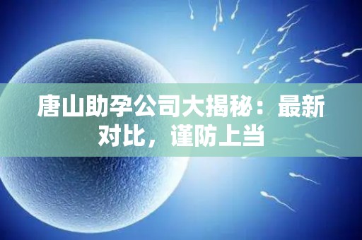 唐山助孕公司大揭秘：最新对比，谨防上当