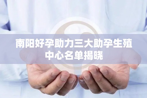 南阳好孕助力三大助孕生殖中心名单揭晓