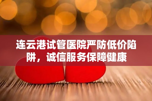 连云港试管医院严防低价陷阱，诚信服务保障健康
