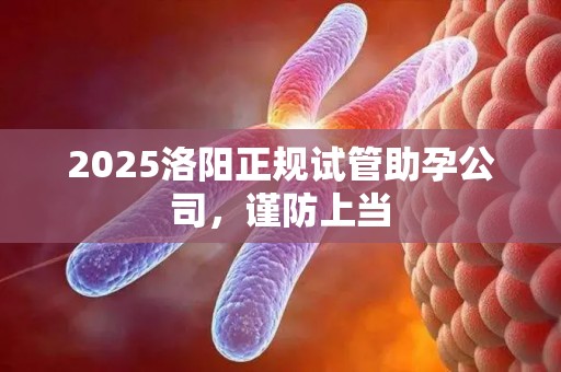 2025洛阳正规试管助孕公司，谨防上当