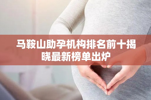 马鞍山助孕机构排名前十揭晓最新榜单出炉