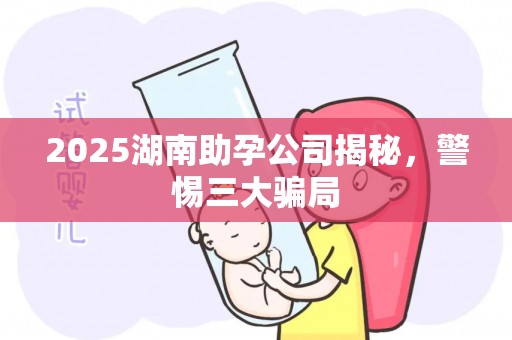 2025湖南助孕公司揭秘，警惕三大骗局