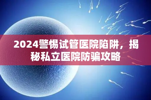 2024警惕试管医院陷阱，揭秘私立医院防骗攻略