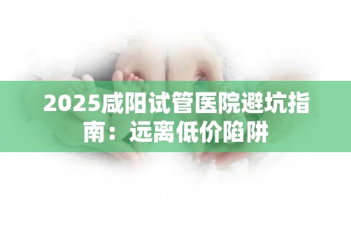 2025咸阳试管医院避坑指南：远离低价陷阱
