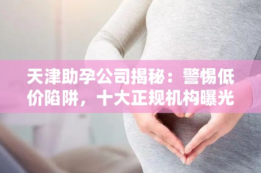 天津助孕公司揭秘：警惕低价陷阱，十大正规机构曝光
