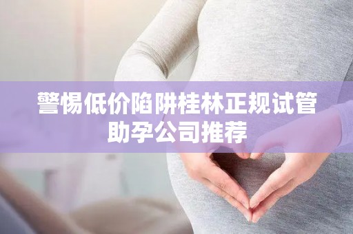 警惕低价陷阱桂林正规试管助孕公司推荐