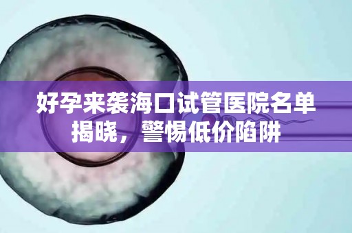 好孕来袭海口试管医院名单揭晓，警惕低价陷阱