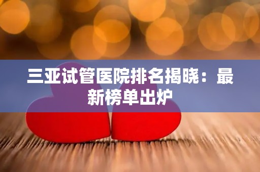 三亚试管医院排名揭晓：最新榜单出炉