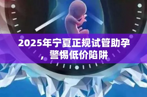 2025年宁夏正规试管助孕，警惕低价陷阱