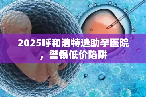 2025呼和浩特选助孕医院，警惕低价陷阱