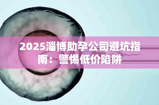 2025淄博助孕公司避坑指南：警惕低价陷阱