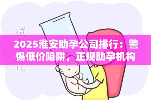 2025淮安助孕公司排行：警惕低价陷阱，正规助孕机构推荐