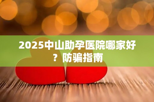 2025中山助孕医院哪家好？防骗指南