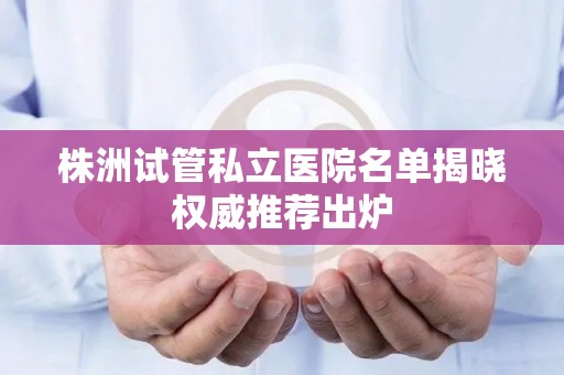 株洲试管私立医院名单揭晓权威推荐出炉