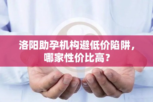 洛阳助孕机构避低价陷阱，哪家性价比高？