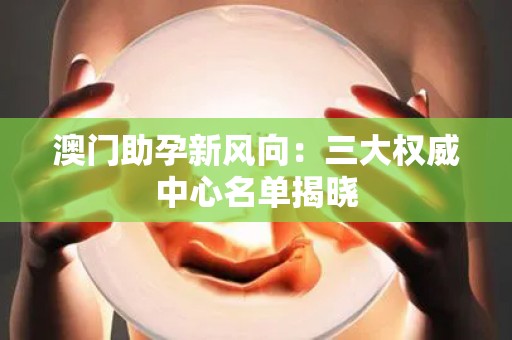 澳门助孕新风向：三大权威中心名单揭晓