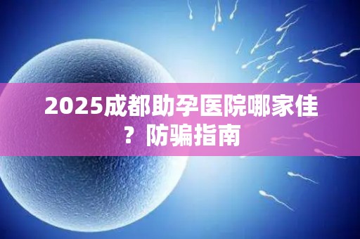 2025成都助孕医院哪家佳？防骗指南