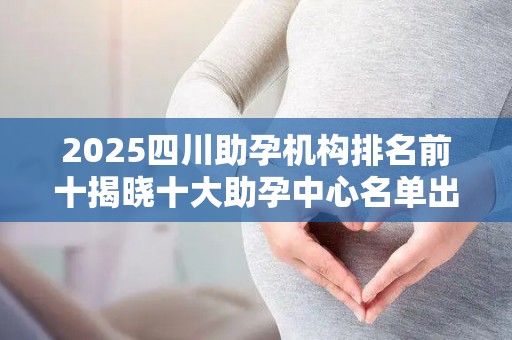 2025四川助孕机构排名前十揭晓十大助孕中心名单出炉