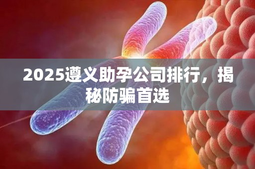 2025遵义助孕公司排行，揭秘防骗首选