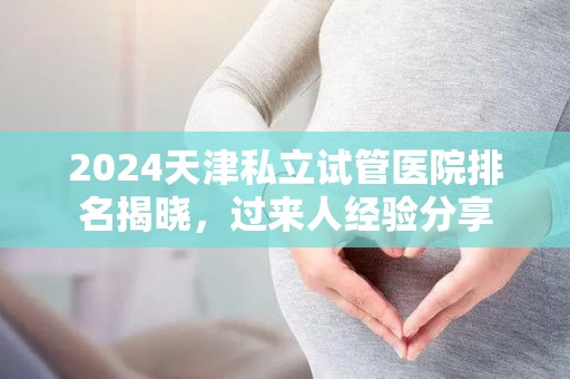 2024天津私立试管医院排名揭晓，过来人经验分享