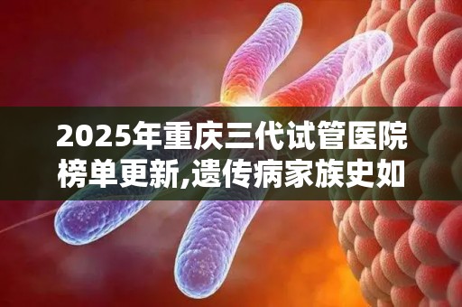 2025年重庆三代试管医院榜单更新,遗传病家族史如何阻断基因缺陷？
