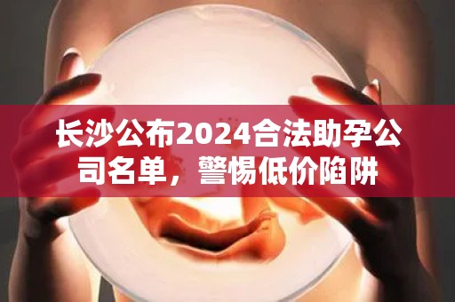 长沙公布2024合法助孕公司名单，警惕低价陷阱