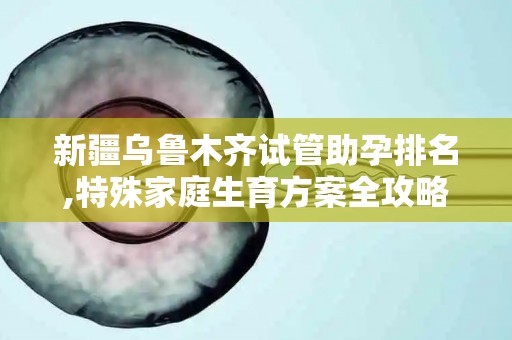 新疆乌鲁木齐试管助孕排名,特殊家庭生育方案全攻略