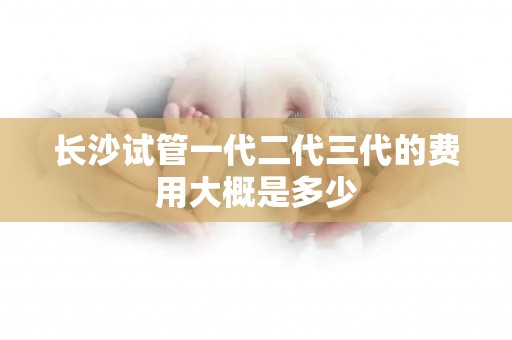 长沙试管一代二代三代的费用大概是多少