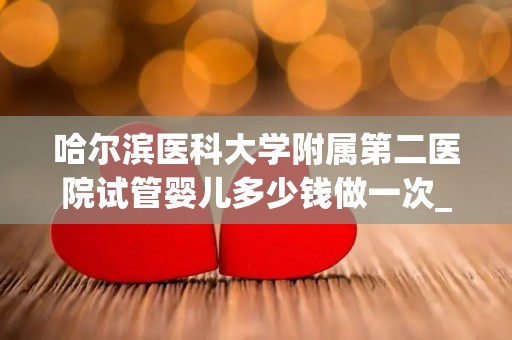 哈尔滨医科大学附属第二医院试管婴儿多少钱做一次_成功率高吗!