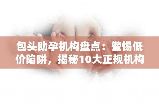 包头助孕机构盘点：警惕低价陷阱，揭秘10大正规机构