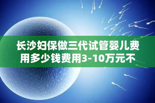 长沙妇保做三代试管婴儿费用多少钱费用3-10万元不等