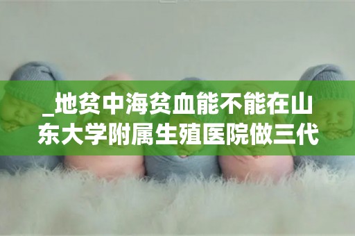_地贫中海贫血能不能在山东大学附属生殖医院做三代试管婴儿
