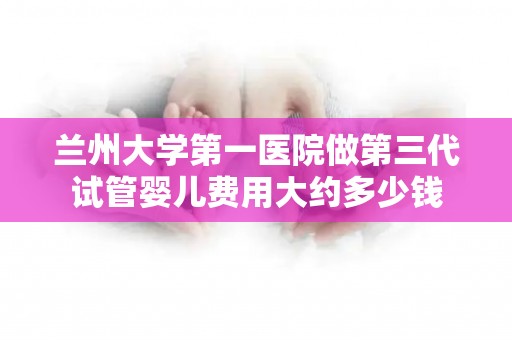 兰州大学第一医院做第三代试管婴儿费用大约多少钱