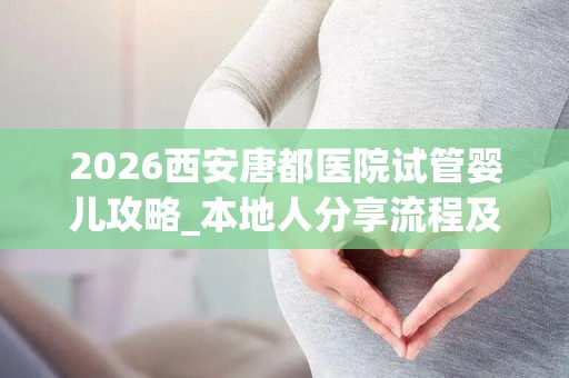 2026西安唐都医院试管婴儿攻略_本地人分享流程及费用