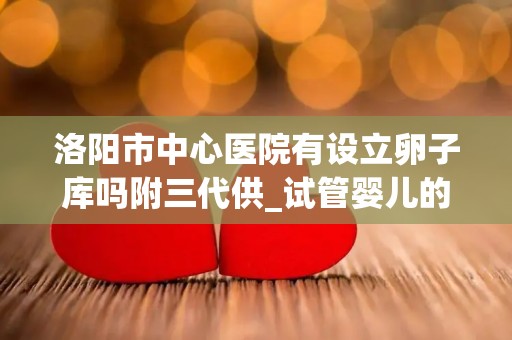 洛阳市中心医院有设立卵子库吗附三代供_试管婴儿的弊端与优势