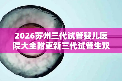 2026苏州三代试管婴儿医院大全附更新三代试管生双胎费用解析
