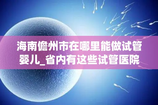 海南儋州市在哪里能做试管婴儿_省内有这些试管医院