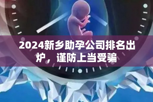 2024新乡助孕公司排名出炉，谨防上当受骗
